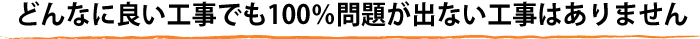 どんなに良い工事でも100％問題が出ない工事はありません